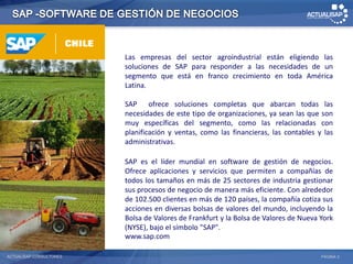 Las empresas del sector agroindustrial están eligiendo las
                         soluciones de SAP para responder a las necesidades de un
                         segmento que está en franco crecimiento en toda América
                         Latina.

                         SAP ofrece soluciones completas que abarcan todas las
                         necesidades de este tipo de organizaciones, ya sean las que son
                         muy específicas del segmento, como las relacionadas con
                         planificación y ventas, como las financieras, las contables y las
                         administrativas.

                         SAP es el líder mundial en software de gestión de negocios.
                         Ofrece aplicaciones y servicios que permiten a compañías de
                         todos los tamaños en más de 25 sectores de industria gestionar
                         sus procesos de negocio de manera más eficiente. Con alrededor
                         de 102.500 clientes en más de 120 países, la compañía cotiza sus
                         acciones en diversas bolsas de valores del mundo, incluyendo la
                         Bolsa de Valores de Frankfurt y la Bolsa de Valores de Nueva York
                         (NYSE), bajo el símbolo "SAP".
                         www.sap.com

ACTUALISAP CONSULTORES                                                                PÁGINA 3
 