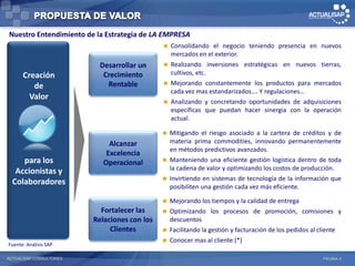 Nuestro Entendimiento de la Estrategia de LA EMPRESA
                                               Consolidando el negocio teniendo presencia en nuevos
                                                mercados en el exterior.
                           Desarrollar un      Realizando inversiones estratégicas en nuevos tierras,

      Creación              Crecimiento         cultivos, etc.
                             Rentable          Mejorando constantemente los productos para mercados
         de
                                                cada vez mas estandarizados…. Y regulaciones…
        Valor
                                               Analizando y concretando oportunidades de adquisiciones
                                                específicas que puedan hacer sinergia con la operación
                                                actual.

                                                 Mitigando el riesgo asociado a la cartera de créditos y de
                              Alcanzar            materia prima commodities, innovando permanentemente
                                                  en métodos predictivos avanzados.
                             Excelencia
     para los               Operacional          Manteniendo una eficiente gestión logística dentro de toda
   Accionistas y                                  la cadena de valor y optimizando los costos de producción.
                                                 Invirtiendo en sistemas de tecnología de la información que
  Colaboradores
                                                  posibiliten una gestión cada vez más eficiente.

                                                 Mejorando los tiempos y la calidad de entrega
                           Fortalecer las        Optimizando los procesos de promoción, comisiones y
                         Relaciones con los       descuentos
                              Clientes           Facilitando la gestión y facturación de los pedidos al cliente
                                                 Conocer mas al cliente (*)
Fuente: Análisis SAP

ACTUALISAP CONSULTORES                                                                                   PÁGINA 4
 