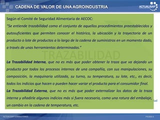 Según el Comité de Seguridad Alimentaria de AECOC:
   “Se entiende trazabilidad como el conjunto de aquellos procedimientos preestablecidos y
                 Campo          Industrial        Comercial         Logistica         COMEX

   autosuficientes que permiten conocer el histórico, la ubicación y la trayectoria de un
   producto•Administración •Planificación de de la cadena de suministros ende Materiales dado,
            o lote de productos a lo largo         •Contacto con   •Gestión
                                                                            un momento
               de Campo                Producción         Clientes         •Gestión de Despacho
   a través de unas herramientas determinadas.”
            •Compras      •Control de Calidad •Contratos                   •Gestión de
             •Cosecha         •Ejecución de



   La
             •Proyección de
             Cosecha
             •Mantenimiento
                                  TRAZABILIDAD
                              Producción
                              •Mantenimiento de
                              Euipos
        Trazabilidad Interna, que no es más
             de Maquinarias y
                                                          •Seguimiento
                                                          •Comisionistas
                                                                           Proveedores
                                                                           •Gestión de
                                                                           Transporte
                                                      que poder obtener la traza que va dejando un
             Equipos
   producto por todos los procesos internos de una compañía, con sus manipulaciones, su
   composición, la maquinaria utilizada, su turno, su temperatura, su lote, etc., es decir,
   todos los indicios que hacen o pueden hacer variar el producto para el consumidor final.
                                        Cumplimiento Normativo
   La Trazabilidad Externa, que no es más que poder externalizar los datos de la traza
   interna y añadirle algunos indicios más si fuera necesario, como una rotura del embalaje,
                 Desarrollo
                                                    Abastecimiento          RR.HH.     Finanzas y Contabilidad
                         de Negocios
   un cambio en la cadena de temperatura, etc.

ACTUALISAP CONSULTORES                                                                               PÁGINA 8
 