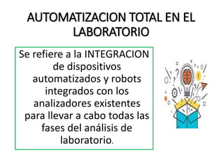 AUTOMATIZACION TOTAL EN EL
LABORATORIO
Se refiere a la INTEGRACION
de dispositivos
automatizados y robots
integrados con los
analizadores existentes
para llevar a cabo todas las
fases del análisis de
laboratorio.
 