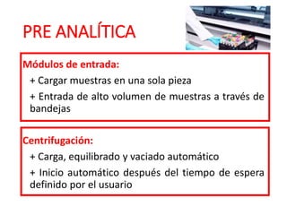 PRE ANALÍTICA
Módulos de entrada:
+ Cargar muestras en una sola pieza
+ Entrada de alto volumen de muestras a través de
bandejas
Centrifugación:
+ Carga, equilibrado y vaciado automático
+ Inicio automático después del tiempo de espera
definido por el usuario
 