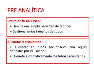 PRE ANALÍTICA
Retiro de la TAPONES:
+ Elimina una amplia variedad de tapones
+ Gestiona varios tamaños de tubos
Alícuotas y etiquetado:
+ Alícuotar en tubos secundarios con reglas
definidas por el usuario
+ Etiqueta automáticamente los tubos secundarios
 