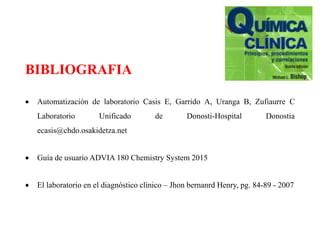 BIBLIOGRAFIA
 Automatización de laboratorio Casis E, Garrido A, Uranga B, Zufiaurre C
Laboratorio Unificado de Donosti-Hospital Donostia
ecasis@chdo.osakidetza.net
 Guía de usuario ADVIA 180 Chemistry System 2015
 El laboratorio en el diagnóstico clínico – Jhon bernanrd Henry, pg. 84-89 - 2007
 
