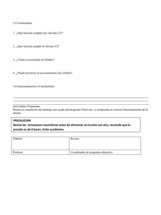 3.5 Cuestionario
1. ¿ Qué función cumplen las válvulas 3/2?
2. ¿ Qué función cumple la válvula 5/2?
3. ¿ Cómo es accionado el cilindro?
4. ¿ Puede invertirse el accionamiento del cilindro?
3.6 Funcionamiento y Conclusiones
______________________________________________________________________________________________
______________________________________________________________________________________________
______________________________________________________________________________________________
Actividades Propuestas
Realiza la simulación del montaje con ayuda del programa Fluid sim , y comprueba el correcto funcionamiento de la
misma.
Elaboró: Reviso:
Profesor Coordinador de programa educativo
PRECAUCION
Revise las conexiones neumáticas antes de alimentar el circuito con aire, recuerde que la
presión es de 6 bares. Evite accidentes.
 