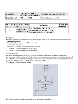 CARRERA
PLAN DE
ESTUDIO
CLAVE
ASIGNATURA
NOMBRE DE LA ASIGNATURA
Ing. Industrial 2007-1 9012 Automatización y control
PRÁCTICA
No.
LABORATORIO
DE
Mecatronica
DURACIÓN
(HORAS)
7
NOMBRE DE
LA PRÁCTICA
ACCIONAMIENTO DE UN
CILINDRO DE DOBLE EFECTO
CON CONTROL ALTERNATIVO
2
7.1 Objetivo
El alumno controlará el accionamiento del cilindro de doble efecto, en un sistema con movimiento alternativo.
7.2 Equipo requerido:
1 Unidad de Acondicionamiento (Mantenimiento)
1 Cilindro de doble efecto
1 Válvula 3/2 con botón pulsador y reposición de resorte
2 Válvulas 3/2 con rodillo y reposición de resorte
2 Válvula 5/2 con doble accionamiento neumático
7.3 Procedimiento
El circuito neumático deberá iniciar el ciclo de funcionamiento al accionar el pulsador de la válvula 3/2
con retorno por muelle, iniciando el ciclo de avance y retroceso de manera automática mediante las válvulas 3/2
con rodillo de final de carrera y retorno o por muelle instaladas al inicio y final de carrera, y se detendrá cuando
deje de accionarse la válvula 3/2 con pulsador y retorno con muelle.
7.4 Esquema de distribución del circuito
Fig. 7-1 Accionamiento indirecto controlado de un cilindro de doble efecto.
 