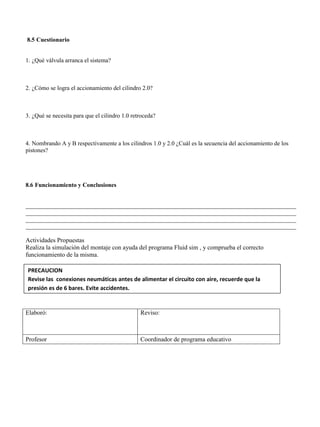 8.5 Cuestionario
1. ¿Qué válvula arranca el sistema?
2. ¿Cómo se logra el accionamiento del cilindro 2.0?
3. ¿Qué se necesita para que el cilindro 1.0 retroceda?
4. Nombrando A y B respectivamente a los cilindros 1.0 y 2.0 ¿Cuál es la secuencia del accionamiento de los
pistones?
8.6 Funcionamiento y Conclusiones
__________________________________________________________________________________________
__________________________________________________________________________________________
__________________________________________________________________________________________
__________________________________________________________________________________________
Actividades Propuestas
Realiza la simulación del montaje con ayuda del programa Fluid sim , y comprueba el correcto
funcionamiento de la misma.
Elaboró: Reviso:
Profesor Coordinador de programa educativo
PRECAUCION
Revise las conexiones neumáticas antes de alimentar el circuito con aire, recuerde que la
presión es de 6 bares. Evite accidentes.
 