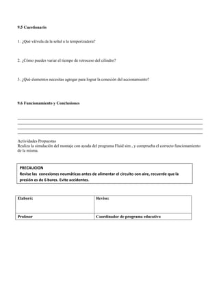 9.5 Cuestionario
1. ¿Qué válvula da la señal a la temporizadora?
2. ¿Cómo puedes variar el tiempo de retroceso del cilindro?
3. ¿Qué elementos necesitas agregar para lograr la conexión del accionamiento?
9.6 Funcionamiento y Conclusiones
__________________________________________________________________________________________
__________________________________________________________________________________________
__________________________________________________________________________________________
__________________________________________________________________________________________
Actividades Propuestas
Realiza la simulación del montaje con ayuda del programa Fluid sim , y comprueba el correcto funcionamiento
de la misma.
Elaboró: Reviso:
Profesor Coordinador de programa educativo
PRECAUCION
Revise las conexiones neumáticas antes de alimentar el circuito con aire, recuerde que la
presión es de 6 bares. Evite accidentes.
 