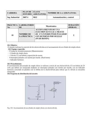 CARRERA
PLAN DE
ESTUDIO
CLAVE
ASIGNATURA
NOMBRE DE LA ASIGNATURA
Ing. Industrial 2007-1 9012 Automatización y control
PRÁCTICA
No.
LABORATORIO
DE
Mecatronica
DURACIÓN
(HORAS)
10
NOMBRE DE
LA PRÁCTICA
ACCIONAMIENTO DE UNA
ELECTROVÁLVULAS A TRAVES
DE UN INTERRUPTOR PULSADOR
CON RETORNO POR MUELLE
(PUSH BOTÓN)
2
10.1 Objetivo
El alumno realizara la conexión de las electroválvulas en el accionamiento de un cilindro de simple efecto.
10.2 Equipo requerido:
1 Unidad de Acondicionamiento (Mantenimiento)
1 Cilindro de simple efecto
1 Válvula 3/2 con bobina y reposición de resorte
1 Interruptor pulsador con retorno por muelle (Push botón)
1 Indicador luminoso
10.3 Procedimiento
El accionamiento del actuador de simple efecto se realizara a través de una electroválvula 3/2 con bobina de 24
volts que deberá ser energizada mediante un interruptor pulsador con retorno por muelle, con un indicador
luminoso conectado en paralelo con la bobina de la electroválvula para indicar que la válvula se encuentra
energizada.
10.4 Esquema de distribución del circuito
Fig. 10-1 Accionamiento de un cilindro de simple efecto con electroválvula.
 