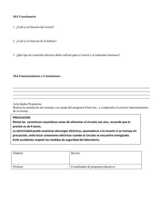 10.5 Cuestionario
1. ¿Cuál es la función del switch?
2. ¿Cuál es la función de la bobina?
3. ¿Qué tipo de conexión eléctrica debes utilizar para el switch y el indicador luminoso?
10.6 Funcionamiento y Conclusiones
__________________________________________________________________________________________
__________________________________________________________________________________________
__________________________________________________________________________________________
__________________________________________________________________________________________
Actividades Propuestas
Realiza la simulación del montaje con ayuda del programa Fluid sim , y comprueba el correcto funcionamiento
de la misma.
Elaboró: Reviso:
Profesor Coordinador de programa educativo
PRECAUCION
Revise las conexiones neumáticas antes de alimentar el circuito con aire, recuerde que la
presión es de 6 bares.
La electricidad puede ocasionar descargas eléctricas, quemaduras o la muerte si se maneja sin
precaución, evite tocar conexiones eléctricas cuando el circuito se encuentre energizado.
Evite accidentes respete las medidas de seguridad del laboratorio.
 