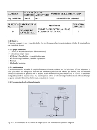 CARRERA
PLAN DE
ESTUDIO
CLAVE
ASIGNATURA
NOMBRE DE LA ASIGNATURA
Ing. Industrial 2007-1 9012 Automatización y control
PRÁCTICA
No.
LABORATORIO
DE
Mecatronica
DURACIÓN
(HORAS)
11
NOMBRE DE
LA PRÁCTICA
USO DE LAS ELECTROVÁLVULAS
Y CONTROL DE TIEMPO 2
11.1 Objetivo
El alumno conocerá el uso y conexión de las electroválvulas en el accionamiento de un cilindro de simple efecto
con control de tiempo.
11.2 Equipo requerido:
1 Unidad de Acondicionamiento (Mantenimiento)
1 Cilindro de simple efecto
1 Válvula 3/2 con bobina y reposición de resorte
1 Válvula temporizadora o conexión equivalente
1Switch
1 Indicador luminoso
11.3 Procedimiento
El accionamiento del actuador de simple efecto se realizara a través de una electroválvula 3/2 con bobina de 24
volts que deberá ser energizada mediante un interruptor pulsador con retorno por muelle, con un indicador
luminoso conectado en paralelo con la bobina de la electroválvula para indicar que la válvula se encuentra
energizada cuando la electroválvula 3/2 es energizada activa la válvula temporizadora la cual retrasa el tiempo
en que el actuador de simple efecto inicia su carrera de avance.
.
11.4 Esquema de distribución del circuito
Fig. 11-1 Accionamiento de un cilindro de simple efecto con electroválvula y retardo temporal.
 