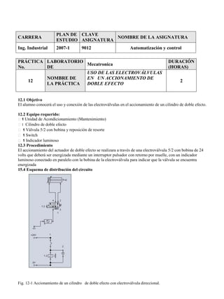 CARRERA
PLAN DE
ESTUDIO
CLAVE
ASIGNATURA
NOMBRE DE LA ASIGNATURA
Ing. Industrial 2007-1 9012 Automatización y control
PRÁCTICA
No.
LABORATORIO
DE
Mecatronica
DURACIÓN
(HORAS)
12
NOMBRE DE
LA PRÁCTICA
USO DE LAS ELECTROVÁLVULAS
EN UN ACCIONAMIENTO DE
DOBLE EFECTO
2
12.1 Objetivo
El alumno conocerá el uso y conexión de las electroválvulas en el accionamiento de un cilindro de doble efecto.
12.2 Equipo requerido:
1 Unidad de Acondicionamiento (Mantenimiento)
1 Cilindro de doble efecto
1 Válvula 5/2 con bobina y reposición de resorte
1 Switch
1 Indicador luminoso
12.3 Procedimiento
El accionamiento del actuador de doble efecto se realizara a través de una electroválvula 5/2 con bobina de 24
volts que deberá ser energizada mediante un interruptor pulsador con retorno por muelle, con un indicador
luminoso conectado en paralelo con la bobina de la electroválvula para indicar que la válvula se encuentra
energizada
15.4 Esquema de distribución del circuito
Fig. 12-1 Accionamiento de un cilindro de doble efecto con electroválvula direccional.
 
