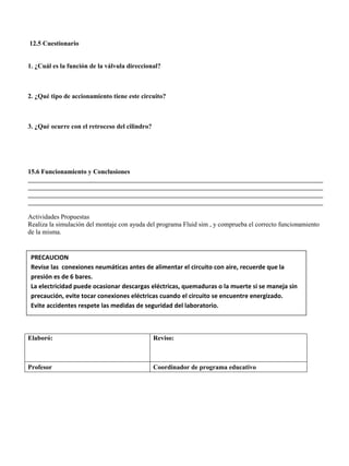 12.5 Cuestionario
1. ¿Cuál es la función de la válvula direccional?
2. ¿Qué tipo de accionamiento tiene este circuito?
3. ¿Qué ocurre con el retroceso del cilindro?
15.6 Funcionamiento y Conclusiones
__________________________________________________________________________________________
__________________________________________________________________________________________
__________________________________________________________________________________________
__________________________________________________________________________________________
Actividades Propuestas
Realiza la simulación del montaje con ayuda del programa Fluid sim , y comprueba el correcto funcionamiento
de la misma.
Elaboró: Reviso:
Profesor Coordinador de programa educativo
PRECAUCION
Revise las conexiones neumáticas antes de alimentar el circuito con aire, recuerde que la
presión es de 6 bares.
La electricidad puede ocasionar descargas eléctricas, quemaduras o la muerte si se maneja sin
precaución, evite tocar conexiones eléctricas cuando el circuito se encuentre energizado.
Evite accidentes respete las medidas de seguridad del laboratorio.
 