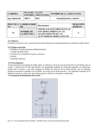 CARRERA
PLAN DE
ESTUDIO
CLAVE
ASIGNATURA
NOMBRE DE LA ASIGNATURA
Ing. Industrial 2007-1 9012 Automatización y control
PRÁCTICA
No.
LABORATORIO
DE
Mecatronica
DURACIÓN
(HORAS)
13
NOMBRE DE
LA PRÁCTICA
USO DE LAS ELECTROVÁLVULAS
CON DOBLE BOBINA EN EL
ACCIONAMIENTO DE UN
ACTUADOR DE DOBLE EFECTO
2
13.1 Objetivo
El alumno conocerá el uso y conexión de las electroválvulas en el accionamiento de un cilindro de doble efecto.
13.2 Equipo requerido:
1 Unidad de Acondicionamiento (Mantenimiento)
1 Cilindro de doble efecto
1 Válvula 5/2 con bobina de avance y retroceso
1 Switch
2 Indicador luminoso
13.3 Procedimiento
El accionamiento del actuador de doble efecto se realizara a través de una electroválvula 5/2 con bobina para el
avance y retroceso de 24 volts que deberán ser energizadas mediante un interruptor pulsador con retorno por
muelle para el avance y otro para energizar la bobina de retroceso de la electroválvula, con un indicador
luminoso conectado en paralelo con la bobina de avance de la electroválvula y otro indicador luminoso en la
bobina de retroceso y otro en la para indicar que las válvulas se encuentran energizadas.
.13.4 Esquema de distribución del circuito
Fig. 13-1 Accionamiento de un cilindro de doble efecto con electroválvula direccional.
 
