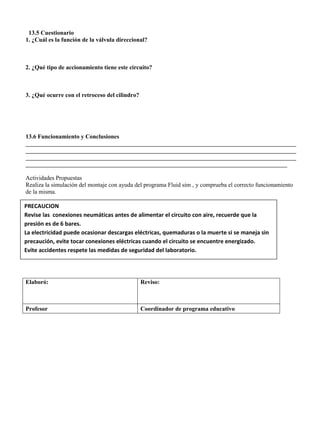 13.5 Cuestionario
1. ¿Cuál es la función de la válvula direccional?
2. ¿Qué tipo de accionamiento tiene este circuito?
3. ¿Qué ocurre con el retroceso del cilindro?
13.6 Funcionamiento y Conclusiones
__________________________________________________________________________________________
__________________________________________________________________________________________
__________________________________________________________________________________________
_______________________________________________________________________________________
Actividades Propuestas
Realiza la simulación del montaje con ayuda del programa Fluid sim , y comprueba el correcto funcionamiento
de la misma.
Elaboró: Reviso:
Profesor Coordinador de programa educativo
PRECAUCION
Revise las conexiones neumáticas antes de alimentar el circuito con aire, recuerde que la
presión es de 6 bares.
La electricidad puede ocasionar descargas eléctricas, quemaduras o la muerte si se maneja sin
precaución, evite tocar conexiones eléctricas cuando el circuito se encuentre energizado.
Evite accidentes respete las medidas de seguridad del laboratorio.
 