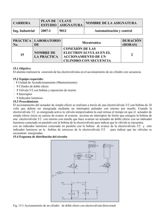 CARRERA
PLAN DE
ESTUDIO
CLAVE
ASIGNATURA
NOMBRE DE LA ASIGNATURA
Ing. Industrial 2007-1 9012 Automatización y control
PRÁCTICA
No.
LABORATORIO
DE
Mecatronica
DURACIÓN
(HORAS)
15
NOMBRE DE
LA PRÁCTICA
CONEXIÓN DE LAS
ELECTROVÁLVULAS EN EL
ACCIONAMIENTO DE UN
CILINDRO CON SECUENCIA
2
15.1 Objetivo
El alumno realizara la conexión de las electroválvulas en el accionamiento de un cilindro con secuencia.
15.2 Equipo requerido:
1 Unidad de Acondicionamiento (Mantenimiento)
1 Cilindro de doble efecto
1 Válvula 5/2 con bobina y reposición de resorte
1 Interruptor
1 Indicador luminoso
15.3 Procedimiento
El accionamiento del actuador de simple efecto se realizara a través de una electroválvula 3/2 con bobina de 24
volts que deberá ser energizada mediante un interruptor pulsador con retorno por muelle. Cuando la
electroválvula 3/2 es energizada activa la válvula temporizadora la cual retrasa el tiempo en que el actuador de
simple efecto inicia su carrera de avance al avanzar acciona un interruptor de limite que energiza la bobina de
una electroválvula 5/2 con retorno con muelle que hace avanzar un actuador de doble efecto con un indicador
luminoso conectado en paralelo con la bobina de la electroválvula para indicar que la válvula se encuentra.
con un indicador luminoso conectado en paralelo con la bobina de avance de la electroválvula 3/2 y otro
indicador luminoso en la bobina de retroceso de la electroválvula 5/2 para indicar que las válvulas se
encuentran energizadas.
15.4 Esquema de distribución del circuito
Fig. 15-1 Accionamiento de un cilindro de doble efecto con electroválvula direccional.
 