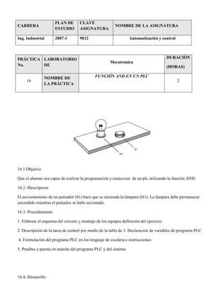 CARRERA
PLAN DE
ESTUDIO
CLAVE
ASIGNATURA
NOMBRE DE LA ASIGNATURA
Ing. Industrial 2007-1 9012 Automatización y control
PRÁCTICA
No.
LABORATORIO
DE
Mecatronica
DURACIÓN
(HORAS)
16
NOMBRE DE
LA PRÁCTICA
FUNCIÓN AND EN UN PLC
2
16.1 Objetivo
Que el alumno sea capaz de realizar la programación y coneccion de un plc utilizando la función AND
16.2.-Descripcion
El accionamiento de un pulsador (S1) hace que se encienda la lámpara (H1). La lámpara debe permanecer
encendido mientras el pulsados se halle accionado.
16.3.-Procedimiento
1. Elaborar el esquema del circuito y montaje de los equipos definición del ejercicio
2. Descripción de la tarea de control por medio de la tabla de 3. Declaración de variables de programa PLC
4. Formulación del programa PLC en los lenguaje de escalera e instrucciones
5. Pruebas y puesta en marcha del programa PLC y del sistema
16.4.-Desarrollo
 