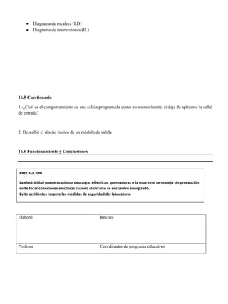  Diagrama de escalera (LD)
 Diagrama de instrucciones (IL)
16.5 Cuestionario
1.-¿Cuál es el comportamiento de una salida programada como no-memorizante, si deja de aplicarse la señal
de entrada?
2. Describir el diseño básico de un módulo de salida
16.6 Funcionamiento y Conclusiones
Elaboró: Reviso:
Profesor Coordinador de programa educativo
PRECAUCION
La electricidad puede ocasionar descargas eléctricas, quemaduras o la muerte si se maneja sin precaución,
evite tocar conexiones eléctricas cuando el circuito se encuentre energizado.
Evite accidentes respete las medidas de seguridad del laboratorio
 