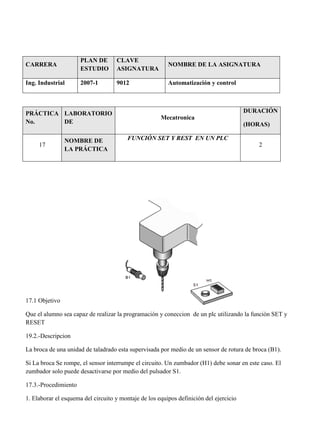 CARRERA
PLAN DE
ESTUDIO
CLAVE
ASIGNATURA
NOMBRE DE LA ASIGNATURA
Ing. Industrial 2007-1 9012 Automatización y control
PRÁCTICA
No.
LABORATORIO
DE
Mecatronica
DURACIÓN
(HORAS)
17
NOMBRE DE
LA PRÁCTICA
FUNCIÓN SET Y REST EN UN PLC
2
17.1 Objetivo
Que el alumno sea capaz de realizar la programación y coneccion de un plc utilizando la función SET y
RESET
19.2.-Descripcion
La broca de una unidad de taladrado esta supervisada por medio de un sensor de rotura de broca (B1).
Si La broca Se rompe, el sensor interrumpe el circuito. Un zumbador (H1) debe sonar en este caso. El
zumbador solo puede desactivarse por medio del pulsador S1.
17.3.-Procedimiento
1. Elaborar el esquema del circuito y montaje de los equipos definición del ejercicio
 