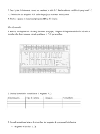 2. Descripción de la tarea de control por medio de la tabla de 3. Declaración de variables de programa PLC
4. Formulación del programa PLC en los lenguaje de escalera e instrucciones
5. Pruebas y puesta en marcha del programa PLC y del sistema
17.4.-Desarrollo
1. Realice el diagrama del circuito y ensamble el equipo, complete el diagrama del circuito eléctrico e
introducir las direcciones de entrada y salida en el PLC que se utilice.
2. Declare las variables requeridas en el programa PLC:
Denominación Tipo de variable Dirección Comentario
3. Formule solución de la tarea de control en los lenguajes de programación indicados:
 Diagrama de escalera (LD)
 