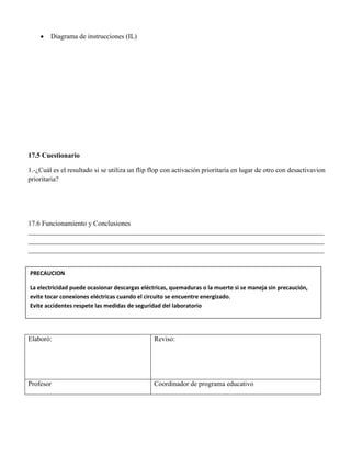  Diagrama de instrucciones (IL)
17.5 Cuestionario
1.-¿Cuál es el resultado si se utiliza un flip flop con activación prioritaria en lugar de otro con desactivavion
prioritaria?
17.6 Funcionamiento y Conclusiones
______________________________________________________________________________________
______________________________________________________________________________________
______________________________________________________________________________________
Elaboró: Reviso:
Profesor Coordinador de programa educativo
PRECAUCION
La electricidad puede ocasionar descargas eléctricas, quemaduras o la muerte si se maneja sin precaución,
evite tocar conexiones eléctricas cuando el circuito se encuentre energizado.
Evite accidentes respete las medidas de seguridad del laboratorio
 