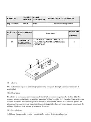 CARRERA
PLAN DE
ESTUDIO
CLAVE
ASIGNATURA
NOMBRE DE LA ASIGNATURA
Ing. Industrial 2007-1 9012 Automatización y control
PRÁCTICA
No.
LABORATORIO
DE
Mecatronica
DURACIÓN
(HORAS)
18
NOMBRE DE
LA PRÁCTICA
FUNCIÓN ACCIONAMIENTO DE UN
CILINDRO MEDIANTE SENSORES DE
PROXIMIDAD
2
18.1 Objetivo
Que el alumno sea capaz de realizar la programación y coneccion de un plc utilizando la sensores de
proximidad
18.2.-Descripcion
Un cilindro es accionado por medio de una electroválvula con retroceso por muelle (bobina Y1). Dos
sensores de proximidad indica la posición "extendida" (B2) y "retraída" (B1). Pulsador (S1) se utiliza para
accionar el cilindro, de tal manera que avanza desde la posición final retraída en la dirección opuesta. El
cilindro debe avanzar sólo una vez por accionamiento de pulsador. Para activar un segundo movimiento del
cilindro, el pulsador debe soltarse y accionarse de nuevo.
18.3.-Procedimiento
1. Elaborar el esquema del circuito y montaje de los equipos definición del ejercicio
 