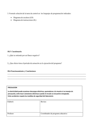 3. Formule solución de la tarea de control en los lenguajes de programación indicados:
 Diagrama de escalera (LD)
 Diagrama de instrucciones (IL)
18.5 Cuestionario
1.-¿Qué se entiende por un flanco negativo?
2.¿ Que efecto tiene el periodo de actuación en la ejecución del programa?
18.6 Funcionamiento y Conclusiones
______________________________________________________________________________________
______________________________________________________________________________________
______________________________________________________________________________________
Elaboró: Reviso:
Profesor Coordinador de programa educativo
PRECAUCION
La electricidad puede ocasionar descargas eléctricas, quemaduras o la muerte si se maneja sin
precaución, evite tocar conexiones eléctricas cuando el circuito se encuentre energizado.
Evite accidentes respete las medidas de seguridad del laboratorio
 