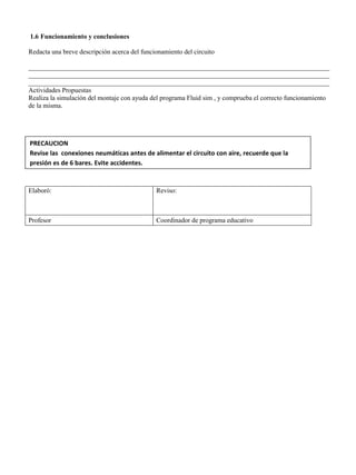 1.6 Funcionamiento y conclusiones
Redacta una breve descripción acerca del funcionamiento del circuito
__________________________________________________________________________________________
__________________________________________________________________________________________
__________________________________________________________________________________________
Actividades Propuestas
Realiza la simulación del montaje con ayuda del programa Fluid sim , y comprueba el correcto funcionamiento
de la misma.
Elaboró: Reviso:
Profesor Coordinador de programa educativo
PRECAUCION
Revise las conexiones neumáticas antes de alimentar el circuito con aire, recuerde que la
presión es de 6 bares. Evite accidentes.
 