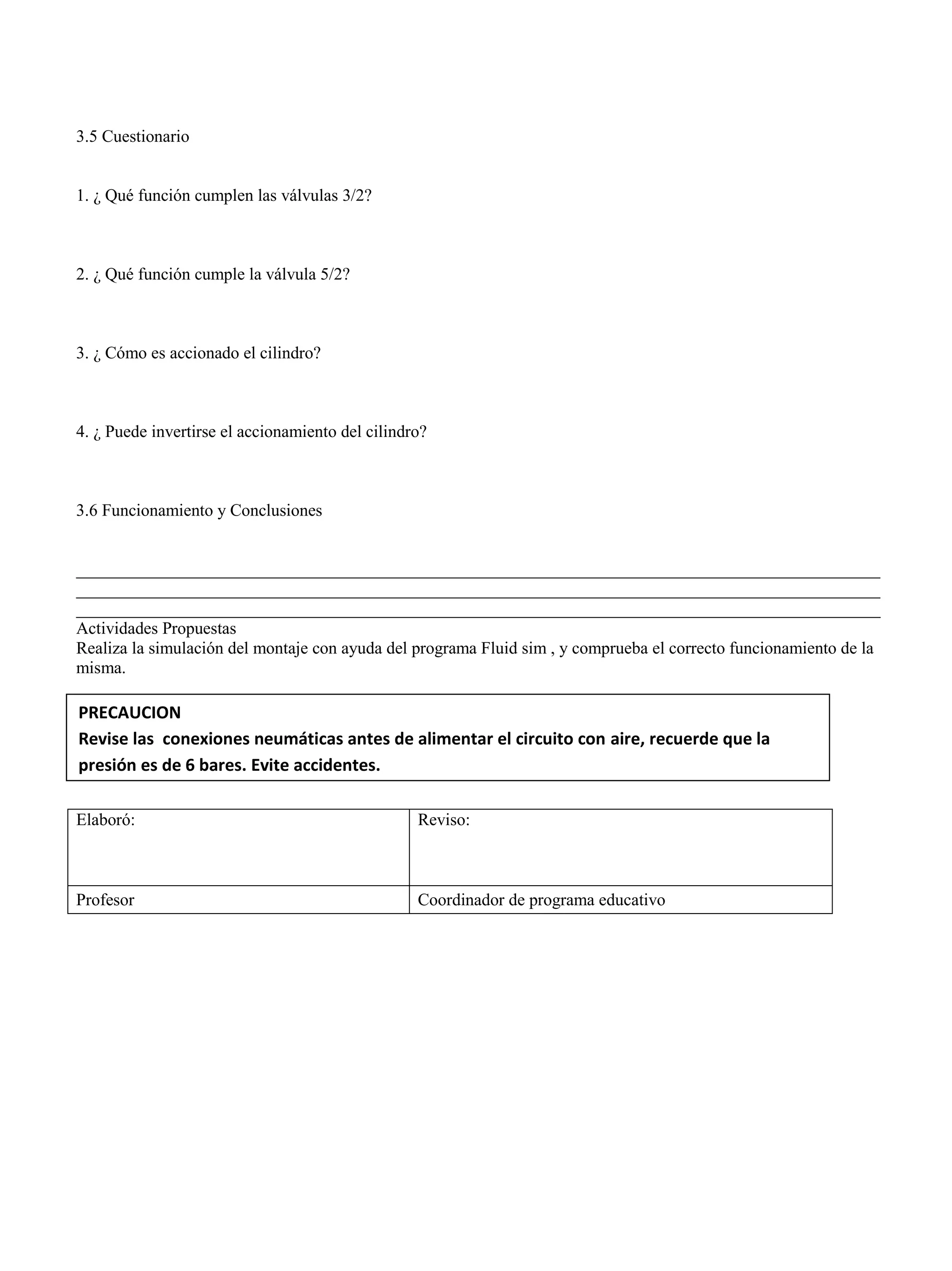 3.5 Cuestionario
1. ¿ Qué función cumplen las válvulas 3/2?
2. ¿ Qué función cumple la válvula 5/2?
3. ¿ Cómo es accionado el cilindro?
4. ¿ Puede invertirse el accionamiento del cilindro?
3.6 Funcionamiento y Conclusiones
______________________________________________________________________________________________
______________________________________________________________________________________________
______________________________________________________________________________________________
Actividades Propuestas
Realiza la simulación del montaje con ayuda del programa Fluid sim , y comprueba el correcto funcionamiento de la
misma.
Elaboró: Reviso:
Profesor Coordinador de programa educativo
PRECAUCION
Revise las conexiones neumáticas antes de alimentar el circuito con aire, recuerde que la
presión es de 6 bares. Evite accidentes.
 