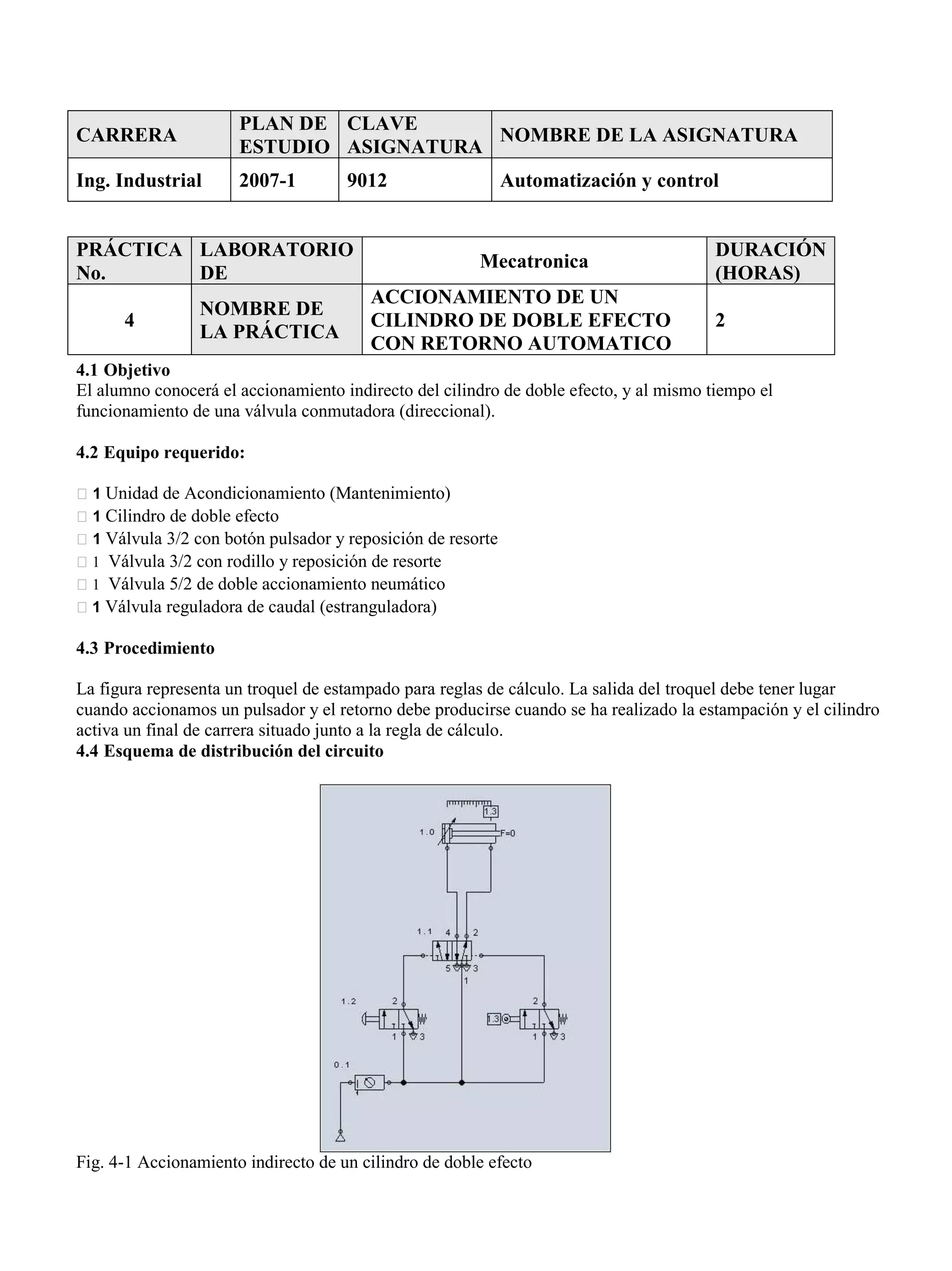 CARRERA
PLAN DE
ESTUDIO
CLAVE
ASIGNATURA
NOMBRE DE LA ASIGNATURA
Ing. Industrial 2007-1 9012 Automatización y control
4.1 Objetivo
El alumno conocerá el accionamiento indirecto del cilindro de doble efecto, y al mismo tiempo el
funcionamiento de una válvula conmutadora (direccional).
4.2 Equipo requerido:
1 Unidad de Acondicionamiento (Mantenimiento)
1 Cilindro de doble efecto
1 Válvula 3/2 con botón pulsador y reposición de resorte
1 Válvula 3/2 con rodillo y reposición de resorte
1 Válvula 5/2 de doble accionamiento neumático
1 Válvula reguladora de caudal (estranguladora)
4.3 Procedimiento
La figura representa un troquel de estampado para reglas de cálculo. La salida del troquel debe tener lugar
cuando accionamos un pulsador y el retorno debe producirse cuando se ha realizado la estampación y el cilindro
activa un final de carrera situado junto a la regla de cálculo.
4.4 Esquema de distribución del circuito
Fig. 4-1 Accionamiento indirecto de un cilindro de doble efecto
PRÁCTICA
No.
LABORATORIO
DE
Mecatronica
DURACIÓN
(HORAS)
4
NOMBRE DE
LA PRÁCTICA
ACCIONAMIENTO DE UN
CILINDRO DE DOBLE EFECTO
CON RETORNO AUTOMATICO
2
 