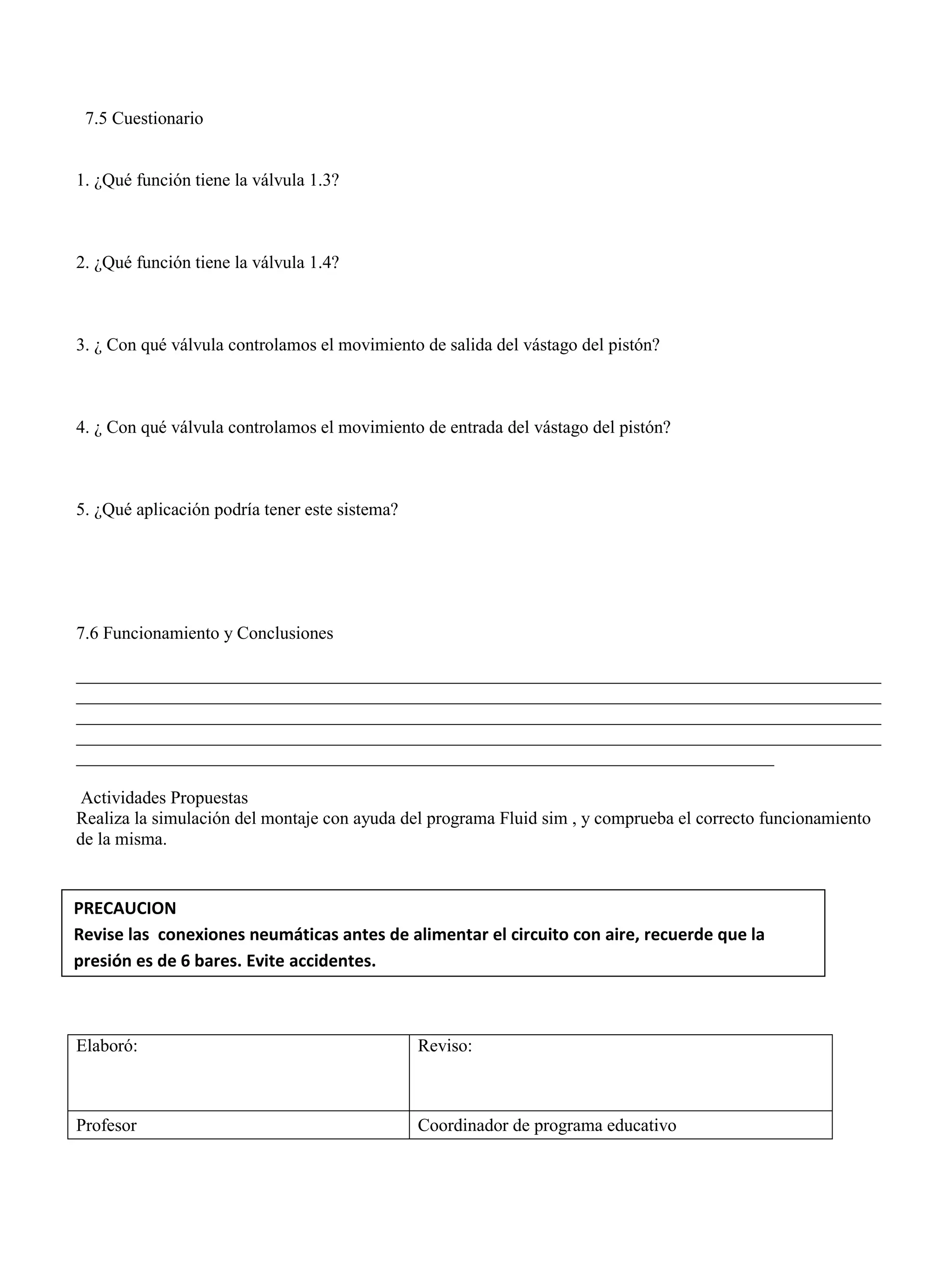 7.5 Cuestionario
1. ¿Qué función tiene la válvula 1.3?
2. ¿Qué función tiene la válvula 1.4?
3. ¿ Con qué válvula controlamos el movimiento de salida del vástago del pistón?
4. ¿ Con qué válvula controlamos el movimiento de entrada del vástago del pistón?
5. ¿Qué aplicación podría tener este sistema?
7.6 Funcionamiento y Conclusiones
__________________________________________________________________________________________
__________________________________________________________________________________________
__________________________________________________________________________________________
__________________________________________________________________________________________
______________________________________________________________________________
Actividades Propuestas
Realiza la simulación del montaje con ayuda del programa Fluid sim , y comprueba el correcto funcionamiento
de la misma.
Elaboró: Reviso:
Profesor Coordinador de programa educativo
PRECAUCION
Revise las conexiones neumáticas antes de alimentar el circuito con aire, recuerde que la
presión es de 6 bares. Evite accidentes.
 