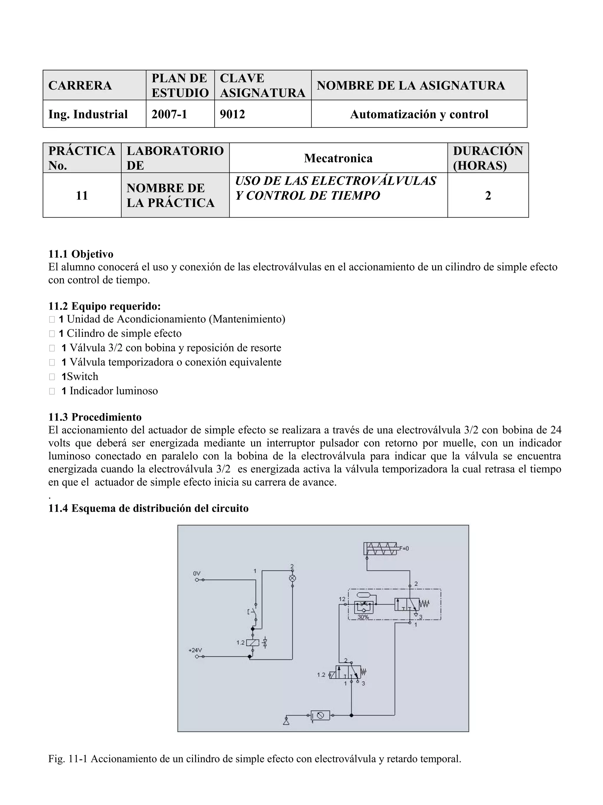 CARRERA
PLAN DE
ESTUDIO
CLAVE
ASIGNATURA
NOMBRE DE LA ASIGNATURA
Ing. Industrial 2007-1 9012 Automatización y control
PRÁCTICA
No.
LABORATORIO
DE
Mecatronica
DURACIÓN
(HORAS)
11
NOMBRE DE
LA PRÁCTICA
USO DE LAS ELECTROVÁLVULAS
Y CONTROL DE TIEMPO 2
11.1 Objetivo
El alumno conocerá el uso y conexión de las electroválvulas en el accionamiento de un cilindro de simple efecto
con control de tiempo.
11.2 Equipo requerido:
1 Unidad de Acondicionamiento (Mantenimiento)
1 Cilindro de simple efecto
1 Válvula 3/2 con bobina y reposición de resorte
1 Válvula temporizadora o conexión equivalente
1Switch
1 Indicador luminoso
11.3 Procedimiento
El accionamiento del actuador de simple efecto se realizara a través de una electroválvula 3/2 con bobina de 24
volts que deberá ser energizada mediante un interruptor pulsador con retorno por muelle, con un indicador
luminoso conectado en paralelo con la bobina de la electroválvula para indicar que la válvula se encuentra
energizada cuando la electroválvula 3/2 es energizada activa la válvula temporizadora la cual retrasa el tiempo
en que el actuador de simple efecto inicia su carrera de avance.
.
11.4 Esquema de distribución del circuito
Fig. 11-1 Accionamiento de un cilindro de simple efecto con electroválvula y retardo temporal.
 