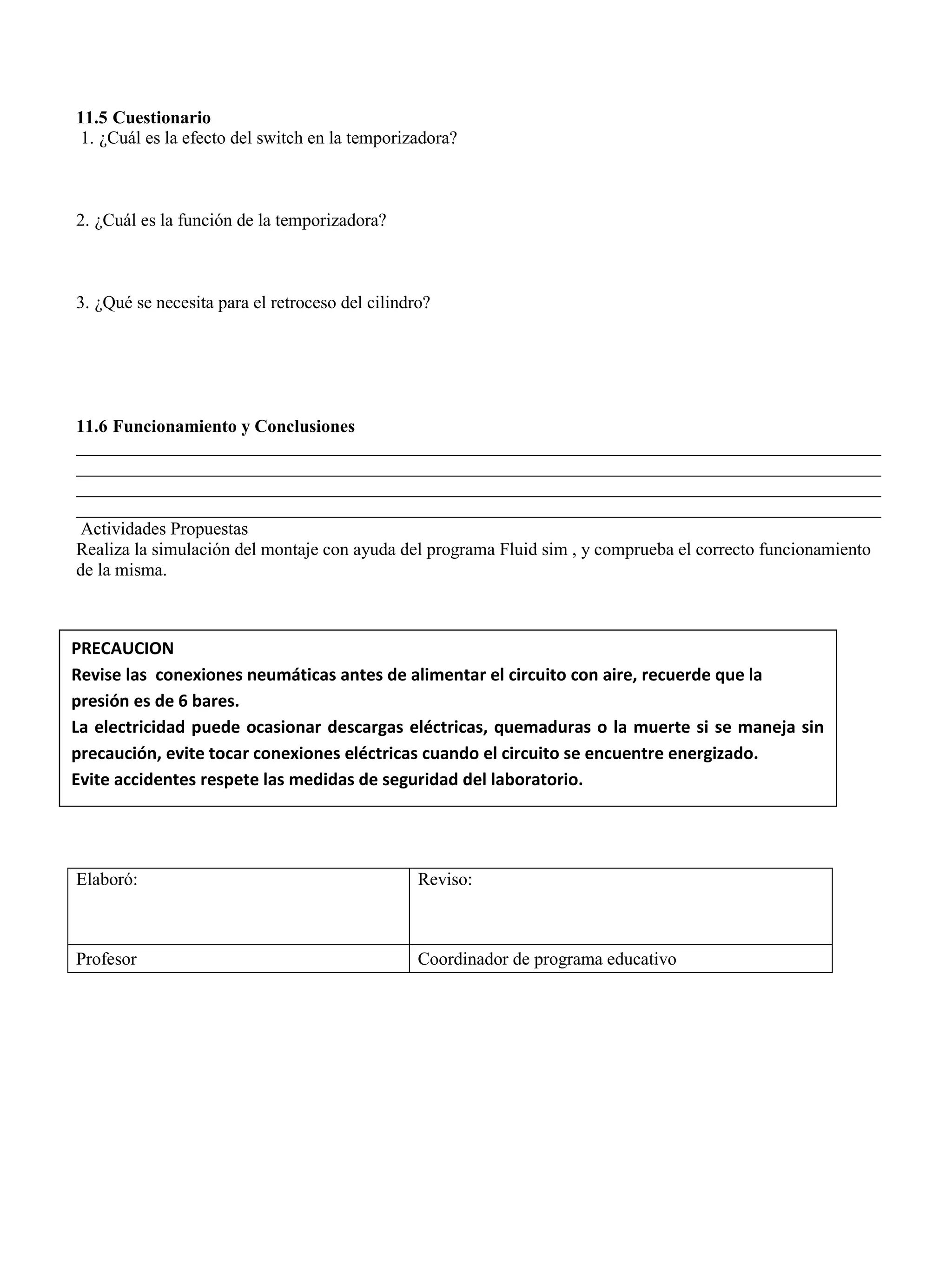 11.5 Cuestionario
1. ¿Cuál es la efecto del switch en la temporizadora?
2. ¿Cuál es la función de la temporizadora?
3. ¿Qué se necesita para el retroceso del cilindro?
11.6 Funcionamiento y Conclusiones
__________________________________________________________________________________________
__________________________________________________________________________________________
__________________________________________________________________________________________
__________________________________________________________________________________________
Actividades Propuestas
Realiza la simulación del montaje con ayuda del programa Fluid sim , y comprueba el correcto funcionamiento
de la misma.
Elaboró: Reviso:
Profesor Coordinador de programa educativo
PRECAUCION
Revise las conexiones neumáticas antes de alimentar el circuito con aire, recuerde que la
presión es de 6 bares.
La electricidad puede ocasionar descargas eléctricas, quemaduras o la muerte si se maneja sin
precaución, evite tocar conexiones eléctricas cuando el circuito se encuentre energizado.
Evite accidentes respete las medidas de seguridad del laboratorio.
 