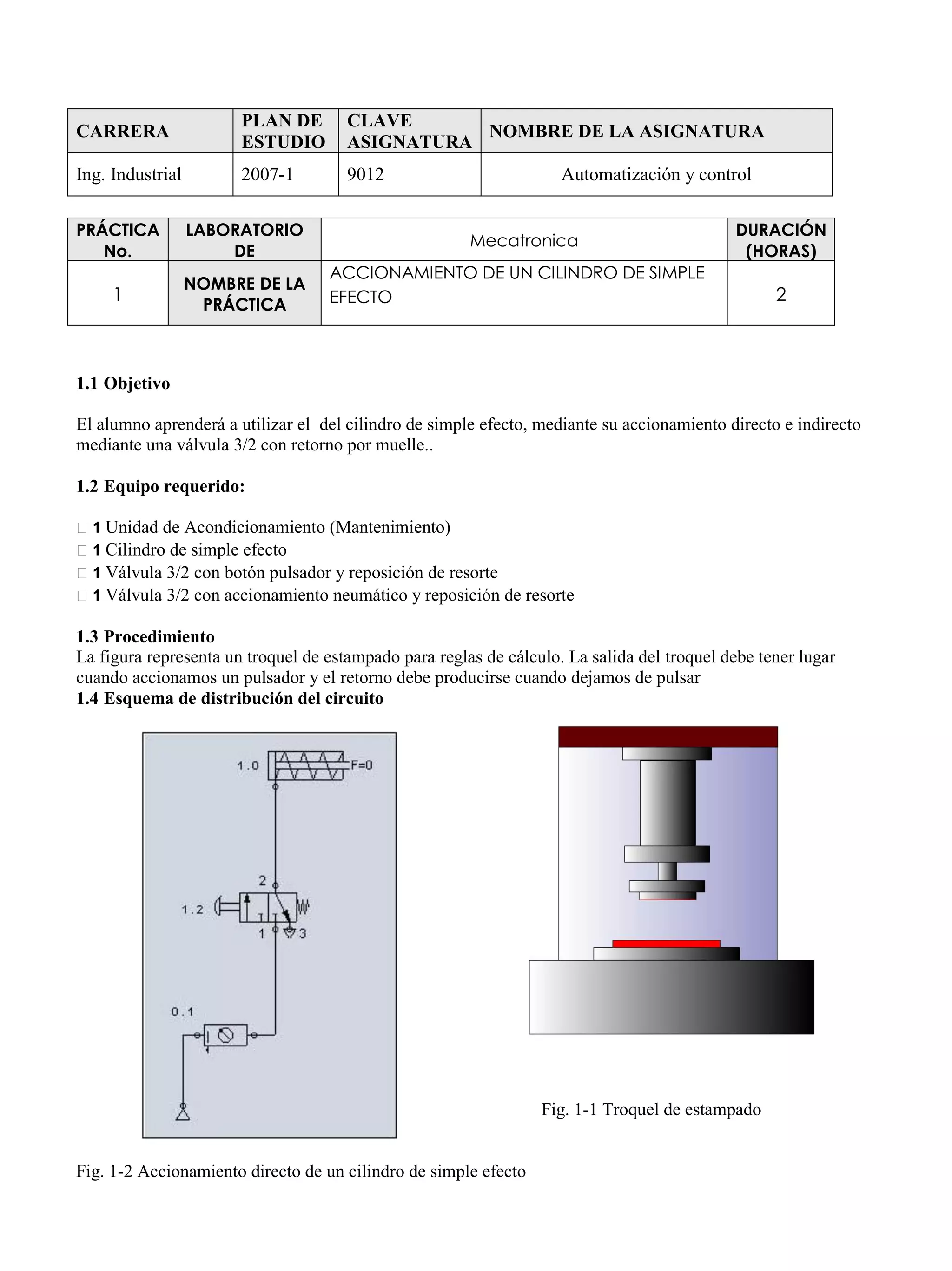 CARRERA
PLAN DE
ESTUDIO
CLAVE
ASIGNATURA
NOMBRE DE LA ASIGNATURA
Ing. Industrial 2007-1 9012 Automatización y control
PRÁCTICA
No.
LABORATORIO
DE
Mecatronica
DURACIÓN
(HORAS)
1
NOMBRE DE LA
PRÁCTICA
ACCIONAMIENTO DE UN CILINDRO DE SIMPLE
EFECTO 2
1.1 Objetivo
El alumno aprenderá a utilizar el del cilindro de simple efecto, mediante su accionamiento directo e indirecto
mediante una válvula 3/2 con retorno por muelle..
1.2 Equipo requerido:
1 Unidad de Acondicionamiento (Mantenimiento)
1 Cilindro de simple efecto
1 Válvula 3/2 con botón pulsador y reposición de resorte
1 Válvula 3/2 con accionamiento neumático y reposición de resorte
1.3 Procedimiento
La figura representa un troquel de estampado para reglas de cálculo. La salida del troquel debe tener lugar
cuando accionamos un pulsador y el retorno debe producirse cuando dejamos de pulsar
1.4 Esquema de distribución del circuito
Fig. 1-1 Troquel de estampado
Fig. 1-2 Accionamiento directo de un cilindro de simple efecto
 