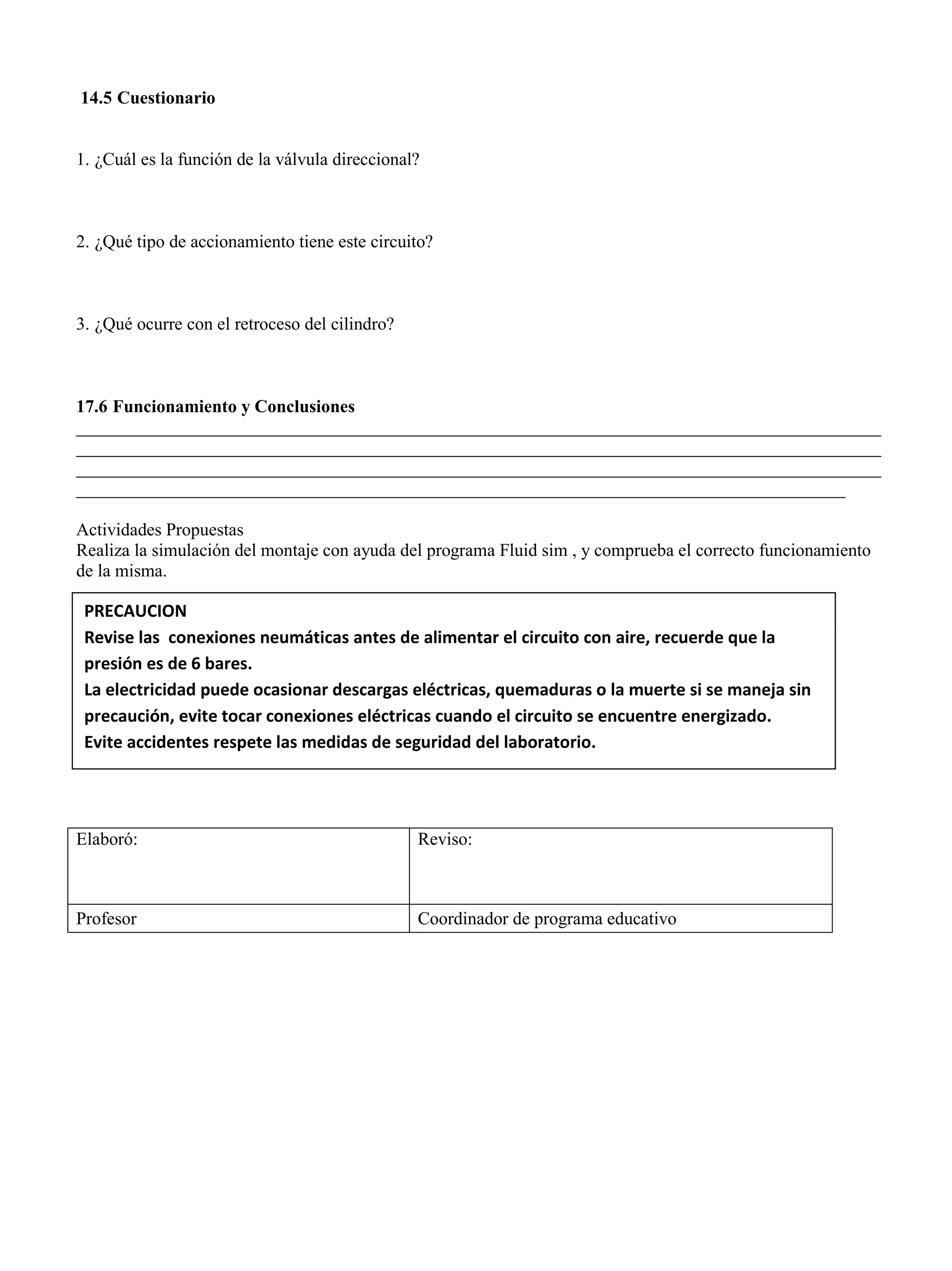 14.5 Cuestionario
1. ¿Cuál es la función de la válvula direccional?
2. ¿Qué tipo de accionamiento tiene este circuito?
3. ¿Qué ocurre con el retroceso del cilindro?
17.6 Funcionamiento y Conclusiones
__________________________________________________________________________________________
__________________________________________________________________________________________
__________________________________________________________________________________________
______________________________________________________________________________________
Actividades Propuestas
Realiza la simulación del montaje con ayuda del programa Fluid sim , y comprueba el correcto funcionamiento
de la misma.
Elaboró: Reviso:
Profesor Coordinador de programa educativo
PRECAUCION
Revise las conexiones neumáticas antes de alimentar el circuito con aire, recuerde que la
presión es de 6 bares.
La electricidad puede ocasionar descargas eléctricas, quemaduras o la muerte si se maneja sin
precaución, evite tocar conexiones eléctricas cuando el circuito se encuentre energizado.
Evite accidentes respete las medidas de seguridad del laboratorio.
 
