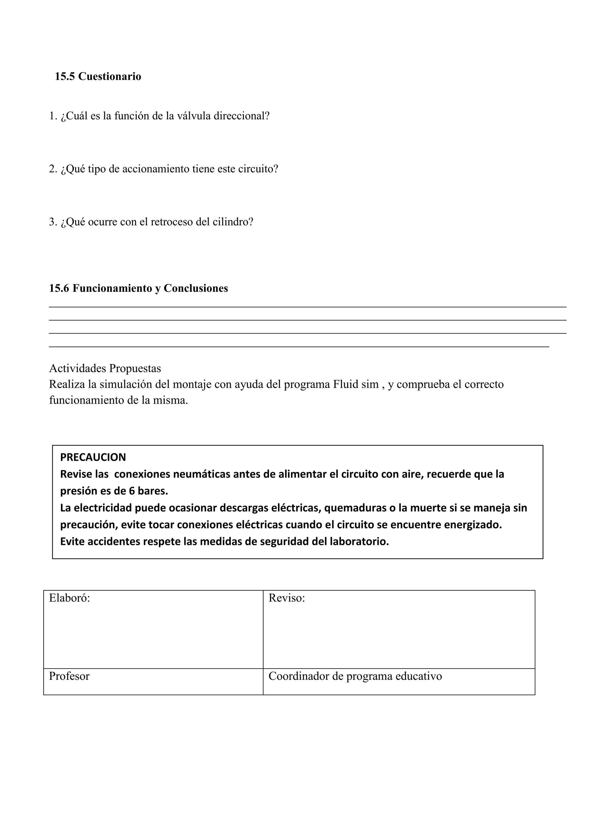 15.5 Cuestionario
1. ¿Cuál es la función de la válvula direccional?
2. ¿Qué tipo de accionamiento tiene este circuito?
3. ¿Qué ocurre con el retroceso del cilindro?
15.6 Funcionamiento y Conclusiones
__________________________________________________________________________________________
__________________________________________________________________________________________
__________________________________________________________________________________________
_______________________________________________________________________________________
Actividades Propuestas
Realiza la simulación del montaje con ayuda del programa Fluid sim , y comprueba el correcto
funcionamiento de la misma.
Elaboró: Reviso:
Profesor Coordinador de programa educativo
PRECAUCION
Revise las conexiones neumáticas antes de alimentar el circuito con aire, recuerde que la
presión es de 6 bares.
La electricidad puede ocasionar descargas eléctricas, quemaduras o la muerte si se maneja sin
precaución, evite tocar conexiones eléctricas cuando el circuito se encuentre energizado.
Evite accidentes respete las medidas de seguridad del laboratorio.
 
