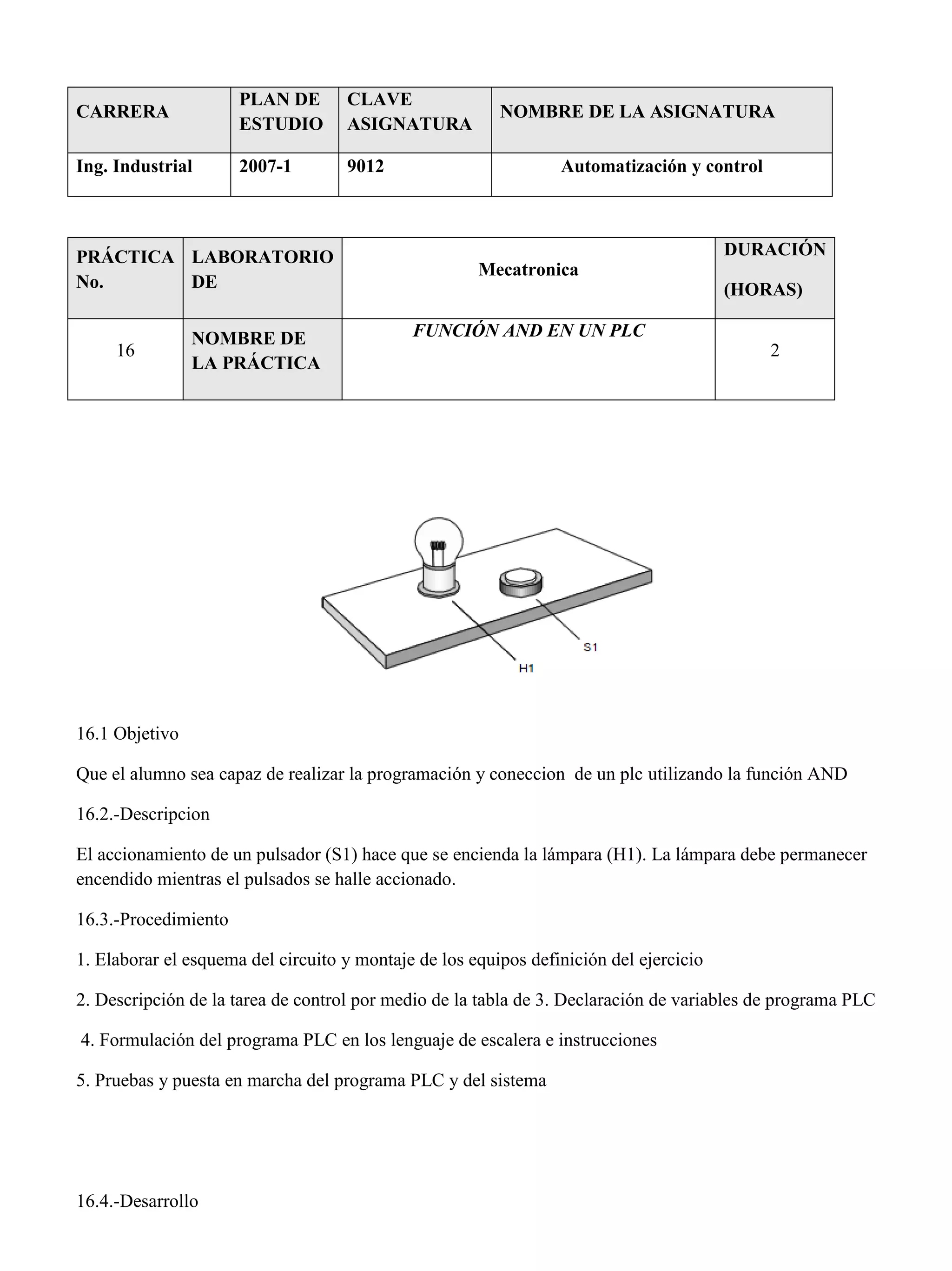 CARRERA
PLAN DE
ESTUDIO
CLAVE
ASIGNATURA
NOMBRE DE LA ASIGNATURA
Ing. Industrial 2007-1 9012 Automatización y control
PRÁCTICA
No.
LABORATORIO
DE
Mecatronica
DURACIÓN
(HORAS)
16
NOMBRE DE
LA PRÁCTICA
FUNCIÓN AND EN UN PLC
2
16.1 Objetivo
Que el alumno sea capaz de realizar la programación y coneccion de un plc utilizando la función AND
16.2.-Descripcion
El accionamiento de un pulsador (S1) hace que se encienda la lámpara (H1). La lámpara debe permanecer
encendido mientras el pulsados se halle accionado.
16.3.-Procedimiento
1. Elaborar el esquema del circuito y montaje de los equipos definición del ejercicio
2. Descripción de la tarea de control por medio de la tabla de 3. Declaración de variables de programa PLC
4. Formulación del programa PLC en los lenguaje de escalera e instrucciones
5. Pruebas y puesta en marcha del programa PLC y del sistema
16.4.-Desarrollo
 