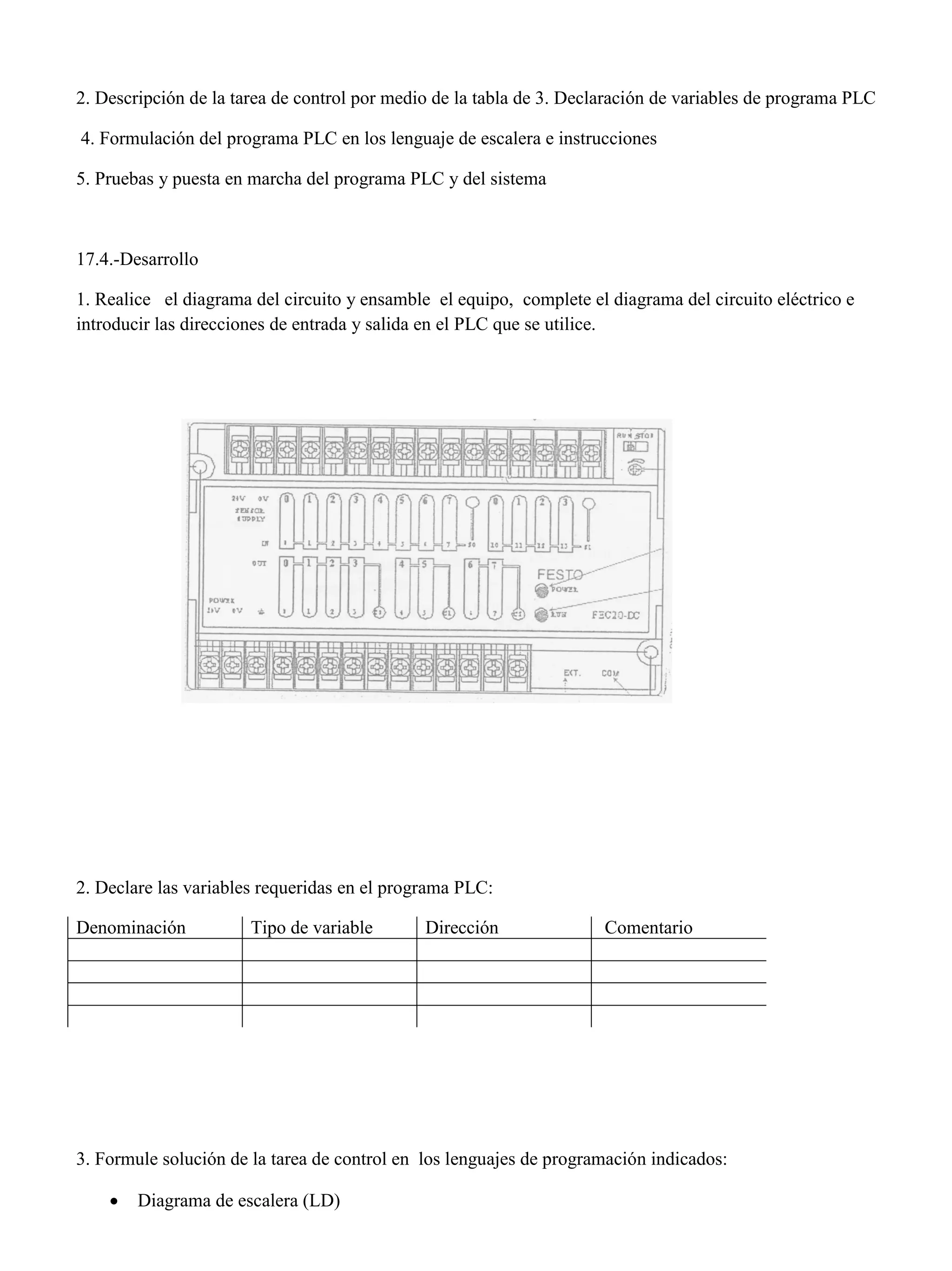 2. Descripción de la tarea de control por medio de la tabla de 3. Declaración de variables de programa PLC
4. Formulación del programa PLC en los lenguaje de escalera e instrucciones
5. Pruebas y puesta en marcha del programa PLC y del sistema
17.4.-Desarrollo
1. Realice el diagrama del circuito y ensamble el equipo, complete el diagrama del circuito eléctrico e
introducir las direcciones de entrada y salida en el PLC que se utilice.
2. Declare las variables requeridas en el programa PLC:
Denominación Tipo de variable Dirección Comentario
3. Formule solución de la tarea de control en los lenguajes de programación indicados:
 Diagrama de escalera (LD)
 