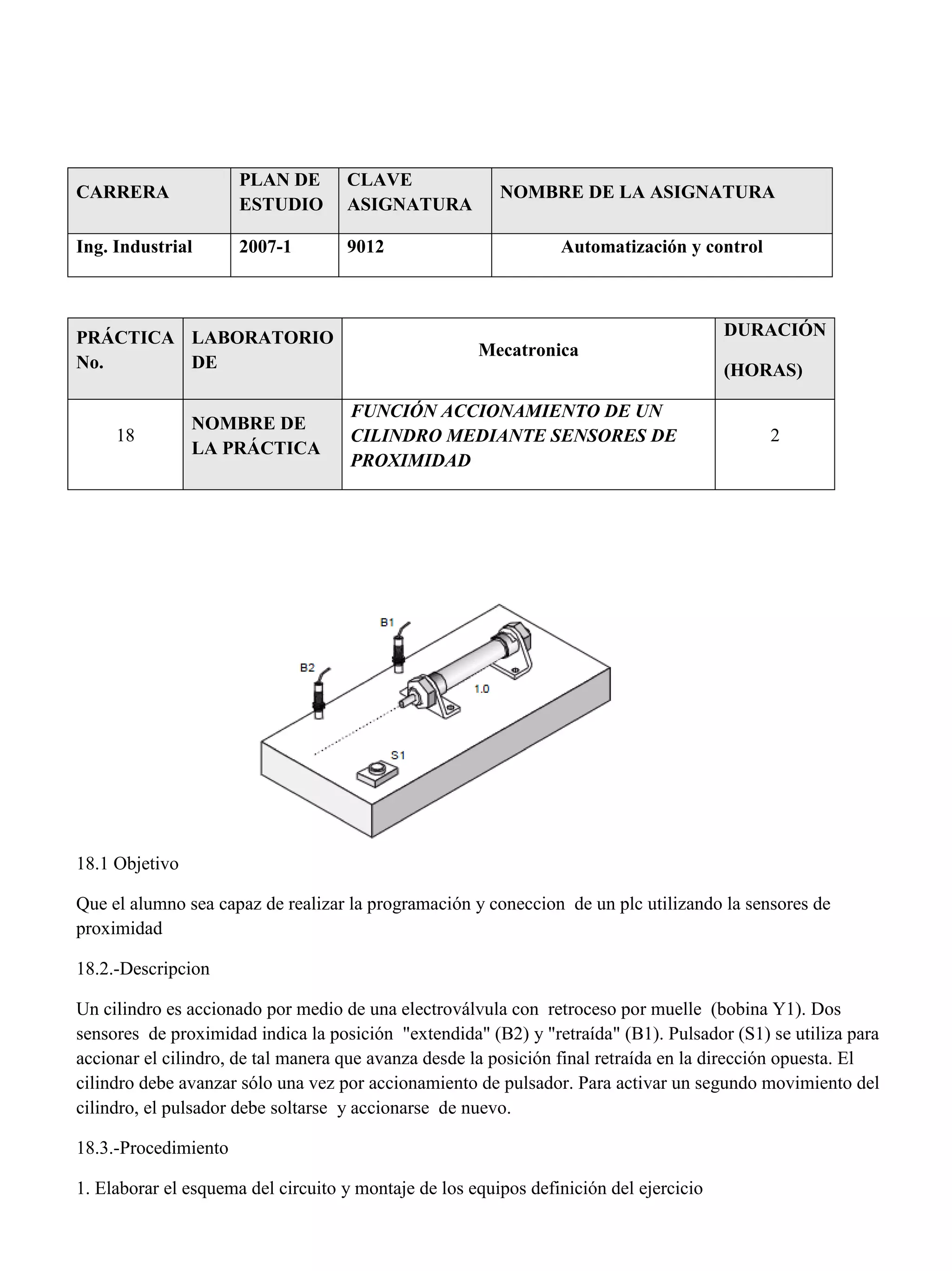CARRERA
PLAN DE
ESTUDIO
CLAVE
ASIGNATURA
NOMBRE DE LA ASIGNATURA
Ing. Industrial 2007-1 9012 Automatización y control
PRÁCTICA
No.
LABORATORIO
DE
Mecatronica
DURACIÓN
(HORAS)
18
NOMBRE DE
LA PRÁCTICA
FUNCIÓN ACCIONAMIENTO DE UN
CILINDRO MEDIANTE SENSORES DE
PROXIMIDAD
2
18.1 Objetivo
Que el alumno sea capaz de realizar la programación y coneccion de un plc utilizando la sensores de
proximidad
18.2.-Descripcion
Un cilindro es accionado por medio de una electroválvula con retroceso por muelle (bobina Y1). Dos
sensores de proximidad indica la posición "extendida" (B2) y "retraída" (B1). Pulsador (S1) se utiliza para
accionar el cilindro, de tal manera que avanza desde la posición final retraída en la dirección opuesta. El
cilindro debe avanzar sólo una vez por accionamiento de pulsador. Para activar un segundo movimiento del
cilindro, el pulsador debe soltarse y accionarse de nuevo.
18.3.-Procedimiento
1. Elaborar el esquema del circuito y montaje de los equipos definición del ejercicio
 