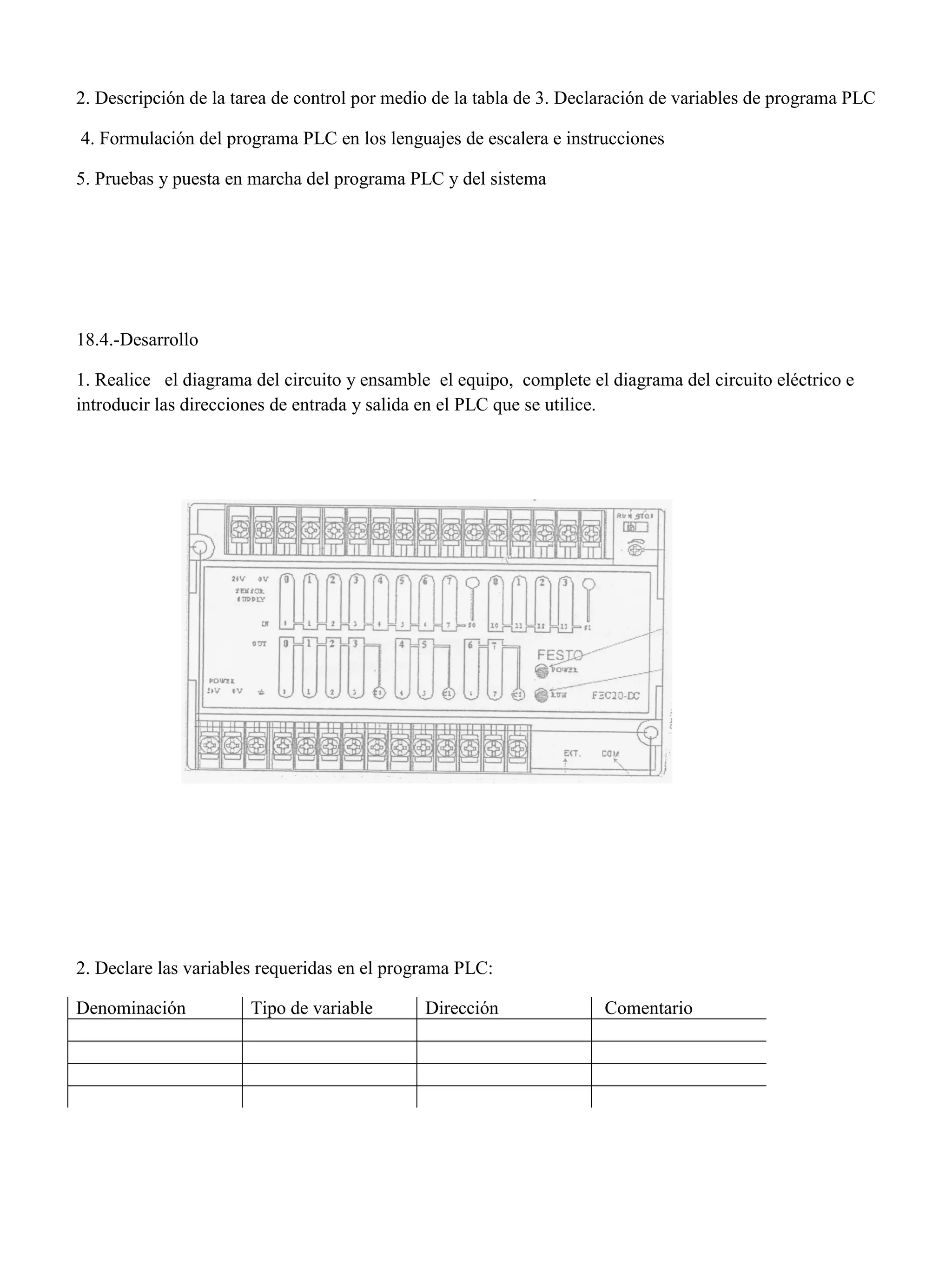 2. Descripción de la tarea de control por medio de la tabla de 3. Declaración de variables de programa PLC
4. Formulación del programa PLC en los lenguajes de escalera e instrucciones
5. Pruebas y puesta en marcha del programa PLC y del sistema
18.4.-Desarrollo
1. Realice el diagrama del circuito y ensamble el equipo, complete el diagrama del circuito eléctrico e
introducir las direcciones de entrada y salida en el PLC que se utilice.
2. Declare las variables requeridas en el programa PLC:
Denominación Tipo de variable Dirección Comentario
 