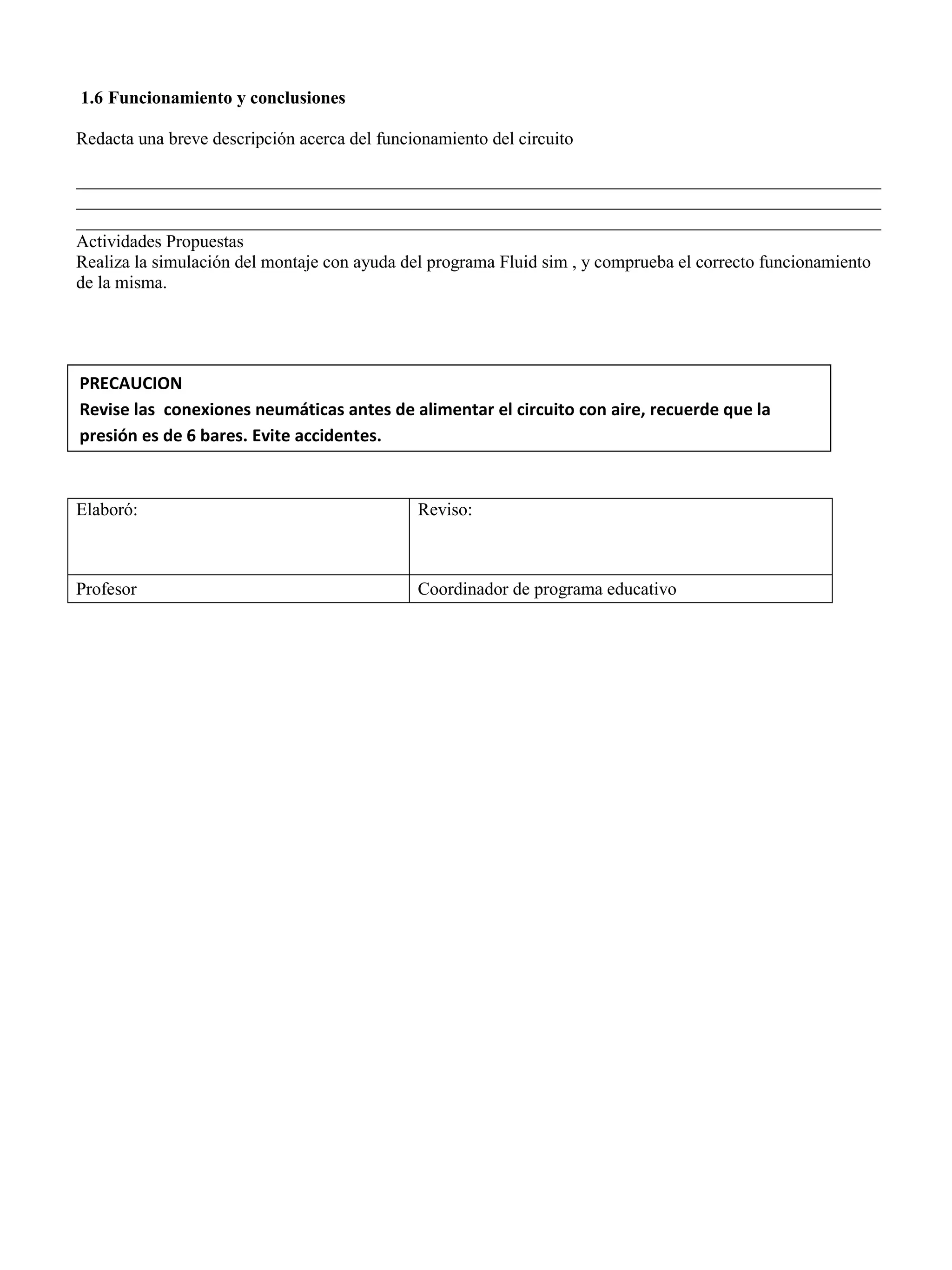 1.6 Funcionamiento y conclusiones
Redacta una breve descripción acerca del funcionamiento del circuito
__________________________________________________________________________________________
__________________________________________________________________________________________
__________________________________________________________________________________________
Actividades Propuestas
Realiza la simulación del montaje con ayuda del programa Fluid sim , y comprueba el correcto funcionamiento
de la misma.
Elaboró: Reviso:
Profesor Coordinador de programa educativo
PRECAUCION
Revise las conexiones neumáticas antes de alimentar el circuito con aire, recuerde que la
presión es de 6 bares. Evite accidentes.
 