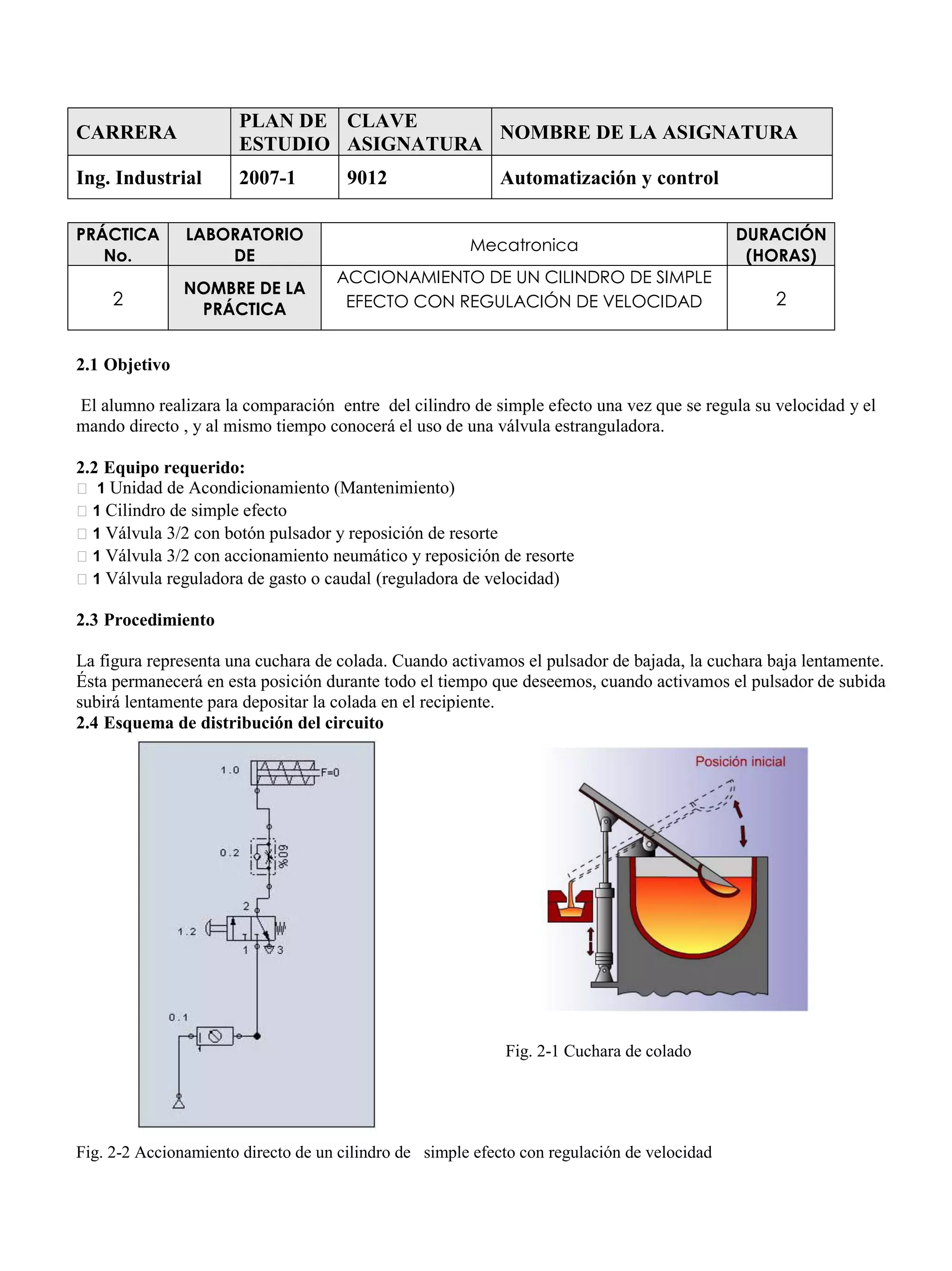 CARRERA
PLAN DE
ESTUDIO
CLAVE
ASIGNATURA
NOMBRE DE LA ASIGNATURA
Ing. Industrial 2007-1 9012 Automatización y control
PRÁCTICA
No.
LABORATORIO
DE
Mecatronica
DURACIÓN
(HORAS)
2
NOMBRE DE LA
PRÁCTICA
ACCIONAMIENTO DE UN CILINDRO DE SIMPLE
EFECTO CON REGULACIÓN DE VELOCIDAD 2
2.1 Objetivo
El alumno realizara la comparación entre del cilindro de simple efecto una vez que se regula su velocidad y el
mando directo , y al mismo tiempo conocerá el uso de una válvula estranguladora.
2.2 Equipo requerido:
1 Unidad de Acondicionamiento (Mantenimiento)
1 Cilindro de simple efecto
1 Válvula 3/2 con botón pulsador y reposición de resorte
1 Válvula 3/2 con accionamiento neumático y reposición de resorte
1 Válvula reguladora de gasto o caudal (reguladora de velocidad)
2.3 Procedimiento
La figura representa una cuchara de colada. Cuando activamos el pulsador de bajada, la cuchara baja lentamente.
Ésta permanecerá en esta posición durante todo el tiempo que deseemos, cuando activamos el pulsador de subida
subirá lentamente para depositar la colada en el recipiente.
2.4 Esquema de distribución del circuito
Fig. 2-1 Cuchara de colado
Fig. 2-2 Accionamiento directo de un cilindro de simple efecto con regulación de velocidad
 