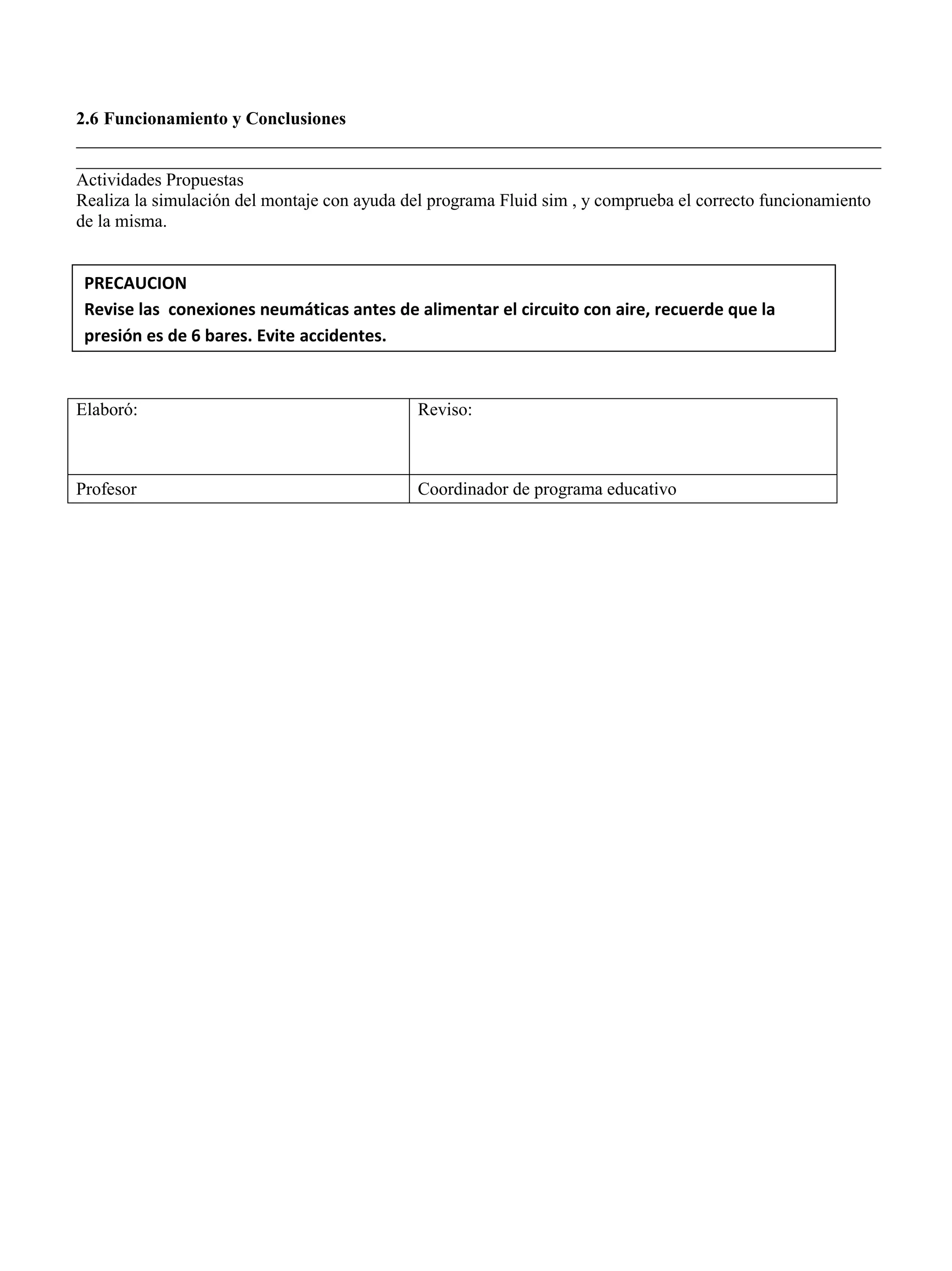 2.6 Funcionamiento y Conclusiones
__________________________________________________________________________________________
__________________________________________________________________________________________
Actividades Propuestas
Realiza la simulación del montaje con ayuda del programa Fluid sim , y comprueba el correcto funcionamiento
de la misma.
Elaboró: Reviso:
Profesor Coordinador de programa educativo
PRECAUCION
Revise las conexiones neumáticas antes de alimentar el circuito con aire, recuerde que la
presión es de 6 bares. Evite accidentes.
 