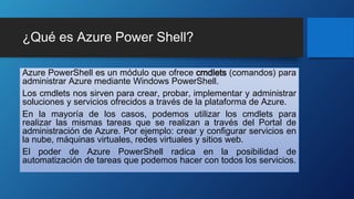 ¿Qué es Azure Power Shell?
Azure PowerShell es un módulo que ofrece cmdlets (comandos) para
administrar Azure mediante Windows PowerShell.
Los cmdlets nos sirven para crear, probar, implementar y administrar
soluciones y servicios ofrecidos a través de la plataforma de Azure.
En la mayoría de los casos, podemos utilizar los cmdlets para
realizar las mismas tareas que se realizan a través del Portal de
administración de Azure. Por ejemplo: crear y configurar servicios en
la nube, máquinas virtuales, redes virtuales y sitios web.
El poder de Azure PowerShell radica en la posibilidad de
automatización de tareas que podemos hacer con todos los servicios.
 