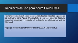 Requisitos de uso para Azure PowerShell
Primero que nada debemos tener instalados los módulos o paquetes
de software para Azure PowerShell, si no los tenemos todavía,
podemos descargar y ejecutar el instalador de plataforma web de
Microsoft.
http://go.microsoft.com/fwlink/p/?linkid=320376&clcid=0x40a
 