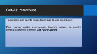 Get-AzureAccount
Típicamente una cuenta puede tener más de una suscripción.
Para conocer cuales suscripciones tenemos activas, en nuestra
consola usaremos el cmdlet Get-AzureAccount.
 