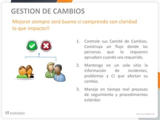 GESTION DE CAMBIOS
Mejorar siempre será bueno si comprendo con claridad
lo que impacto!!

                          1.   Controle sus Comité de Cambios.
                               Construya un flujo donde las
                               personas que lo requieren
                               aprueben cuando sea requerido.
                          2.   Mantenga en un solo sitio la
                               información   de   incidentes,
                               problemas y CI que afectan su
                               cambio.
                          3.   Maneje en tiempo real procesos
                               de seguimiento y procedimientos
                               estándar.
 