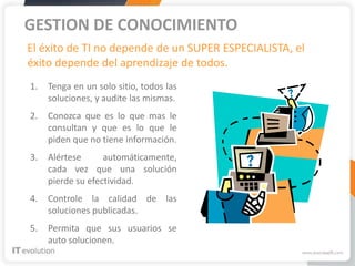 GESTION DE CONOCIMIENTO
El éxito de TI no depende de un SUPER ESPECIALISTA, el
éxito depende del aprendizaje de todos.
1.   Tenga en un solo sitio, todos las
     soluciones, y audite las mismas.
2.   Conozca que es lo que mas le
     consultan y que es lo que le
     piden que no tiene información.
3.   Alértese      automáticamente,
     cada vez que una solución
     pierde su efectividad.
4.   Controle la calidad de las
     soluciones publicadas.
5.   Permita que sus usuarios se
     auto solucionen.
 