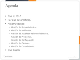 Agenda

• Que es ITIL?
• Por que automatizar?
• Automatizando
   –   Gestión de Requerimientos.
   –   Gestión de Incidentes.
   –   Gestión de Acuerdos de Nivel de Servicio.
   –   Gestión de Problemas.
   –   Gestión de Configuración
   –   Gestión de Cambios.
   –   Gestión de Conocimiento.
• Que Buscar
 