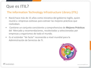 Que es ITIL?
 The Information Technology Infrastructure Library (ITIL)
• Nació hace más de 15 años como iniciativa del gobierno Inglés, quien
  reunió a empresas exitosas para extraer las mejores prácticas que
  realizaban.
• Contiene un conjunto consistente y comprehensivo de Mejores Prácticas
  del Mercado y recomendaciones, recolectadas y seleccionadas por
  empresas y organismos de todo el mundo.
• Es el estándar “de facto” reconocido a nivel mundial para la
  Administración de Servicios de TI.
 