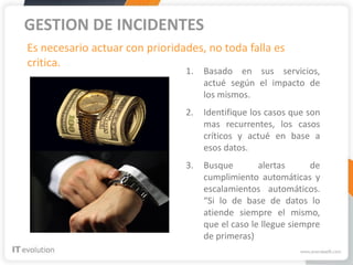 GESTION DE INCIDENTES
Es necesario actuar con prioridades, no toda falla es
critica.
                                1.   Basado en sus servicios,
                                     actué según el impacto de
                                     los mismos.
                                2.   Identifique los casos que son
                                     mas recurrentes, los casos
                                     críticos y actué en base a
                                     esos datos.
                                3.   Busque        alertas      de
                                     cumplimiento automáticas y
                                     escalamientos automáticos.
                                     “Si lo de base de datos lo
                                     atiende siempre el mismo,
                                     que el caso le llegue siempre
                                     de primeras)
 